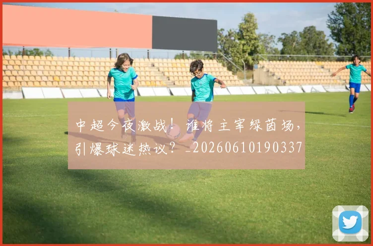 中超今夜激战!谁将主宰绿茵场,引爆球迷热议?_20260610190337
