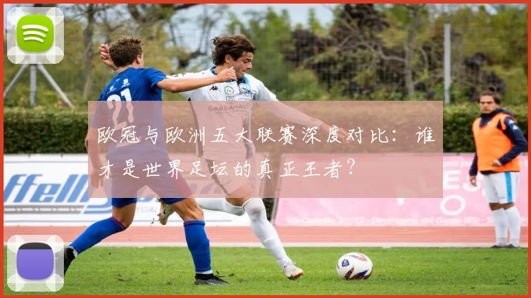欧冠与欧洲五大联赛深度对比:谁才是世界足坛的真正王者?