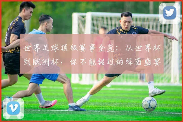 世界足球顶级赛事全览:从世界杯到欧洲杯,你不能错过的绿茵盛宴
