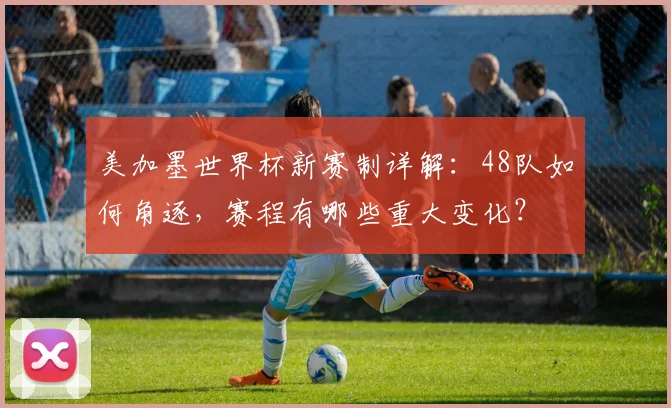 美加墨世界杯新赛制详解：48队如何角逐，赛程有哪些重大变化？