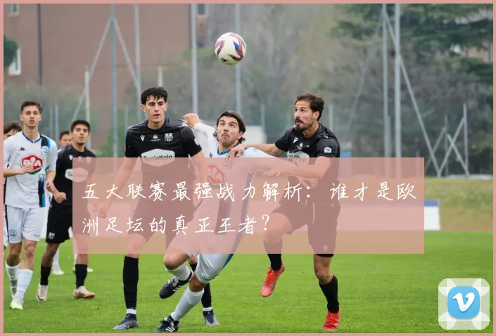 五大联赛最强战力解析：谁才是欧洲足坛的真正王者？