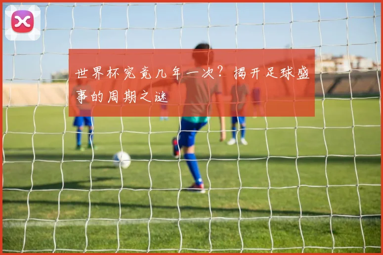 世界杯究竟几年一次？揭开足球盛事的周期之谜