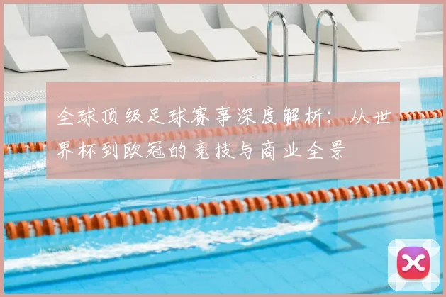 全球顶级足球赛事深度解析:从世界杯到欧冠的竞技与商业全景