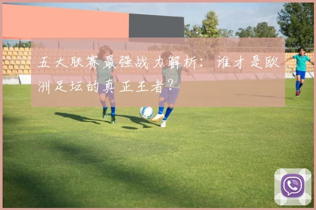 五大联赛最强战力解析:谁才是欧洲足坛的真正王者?