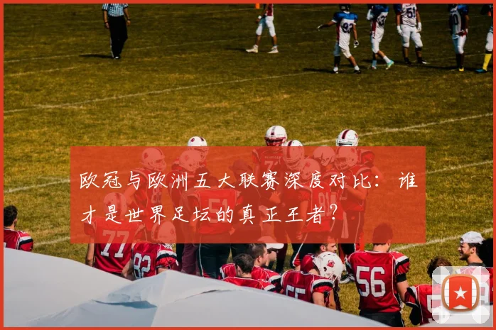 欧冠与欧洲五大联赛深度对比：谁才是世界足坛的真正王者？