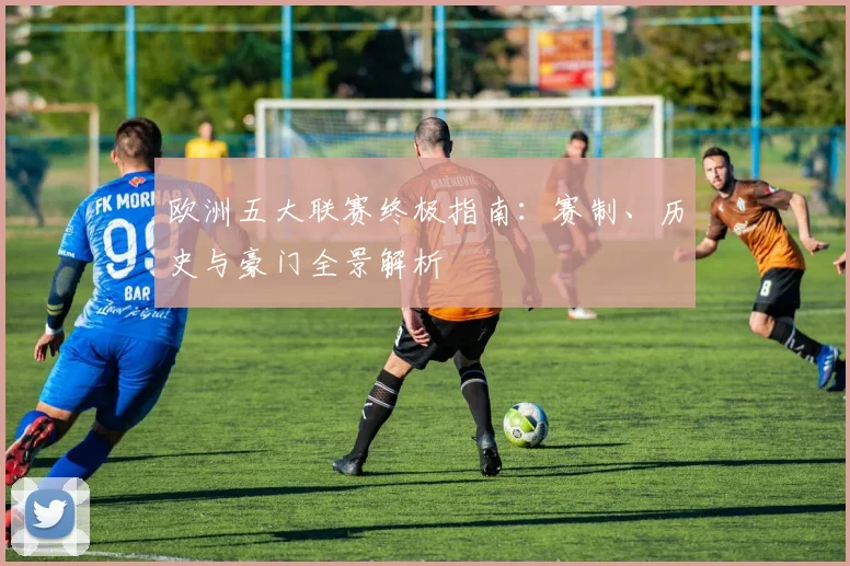 欧洲五大联赛终极指南：赛制、历史与豪门全景解析